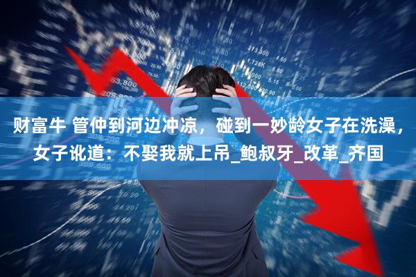 财富牛 管仲到河边冲凉，碰到一妙龄女子在洗澡，女子讹道：不娶我就上吊_鲍叔牙_改革_齐国