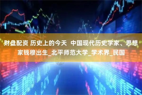 财盘配资 历史上的今天  中国现代历史学家、思想家钱穆出生_北平师范大学_学术界_民国