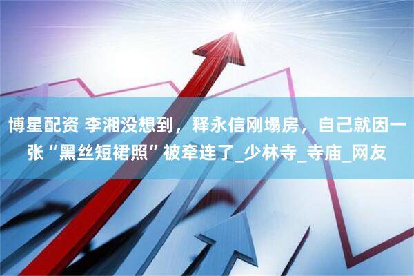 博星配资 李湘没想到，释永信刚塌房，自己就因一张“黑丝短裙照”被牵连了_少林寺_寺庙_网友