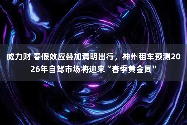 威力财 春假效应叠加清明出行，神州租车预测2026年自驾市场将迎来“春季黄金周”