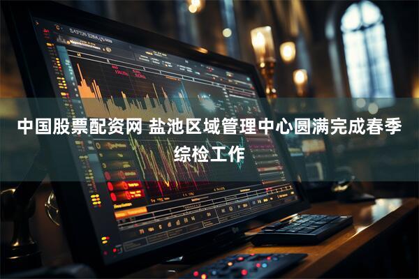 中国股票配资网 盐池区域管理中心圆满完成春季综检工作