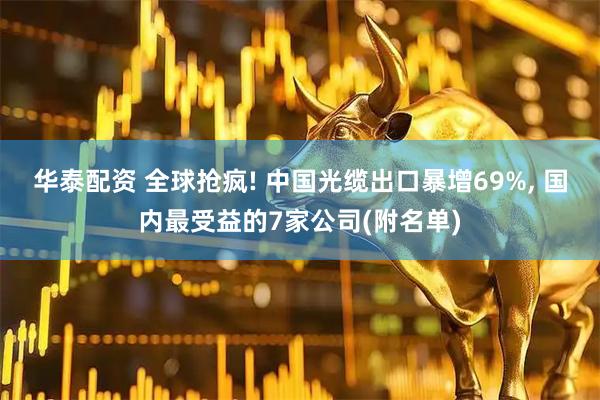 华泰配资 全球抢疯! 中国光缆出口暴增69%, 国内最受益的7家公司(附名单)