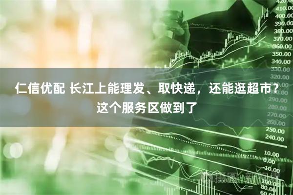 仁信优配 长江上能理发、取快递，还能逛超市？这个服务区做到了