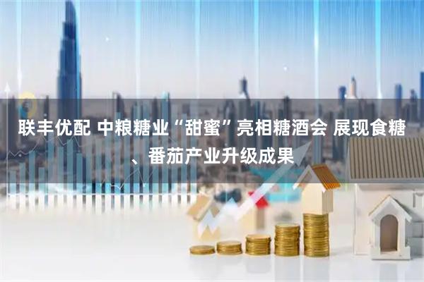 联丰优配 中粮糖业“甜蜜”亮相糖酒会 展现食糖、番茄产业升级成果