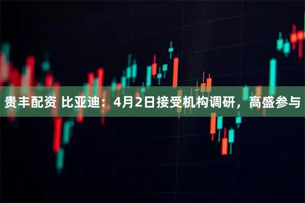 贵丰配资 比亚迪：4月2日接受机构调研，高盛参与