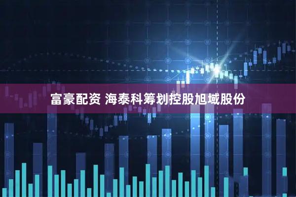 富豪配资 海泰科筹划控股旭域股份