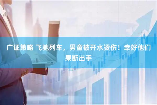 广证策略 飞驰列车，男童被开水烫伤！幸好他们果断出手