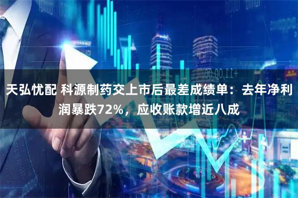 天弘忧配 科源制药交上市后最差成绩单：去年净利润暴跌72%，应收账款增近八成